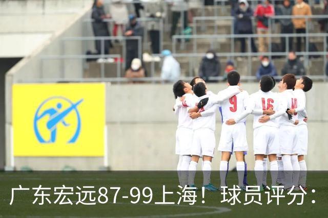 广东宏远87-99上海！球员评分：2人满分，2人良好，4人不合格